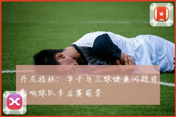 丹尼格林：华子与三球健康问题将影响球队季后赛前景
