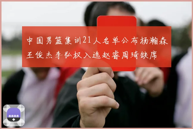 中国男篮集训21人名单公布杨瀚森王俊杰李弘权入选赵睿周琦缺席