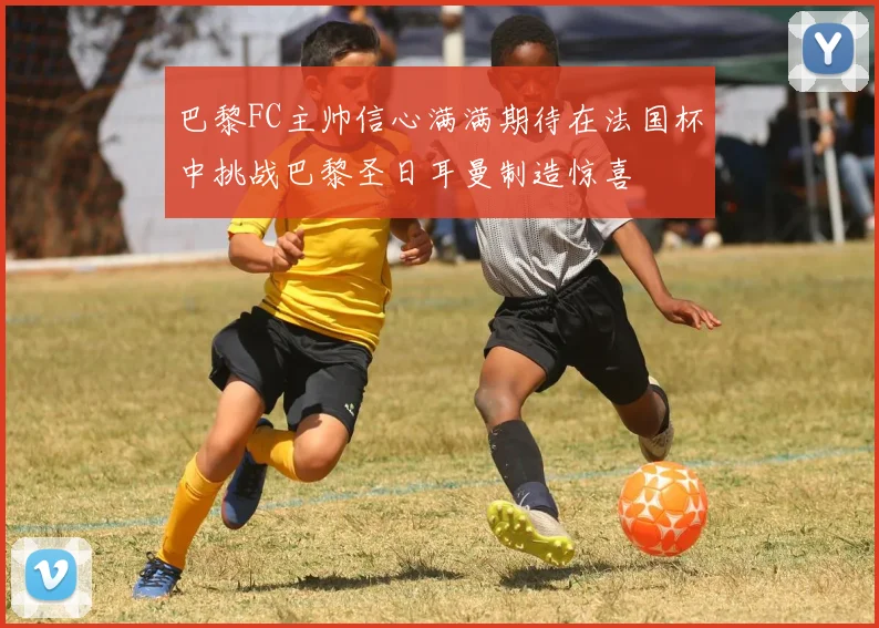 巴黎FC主帅信心满满期待在法国杯中挑战巴黎圣日耳曼制造惊喜