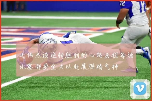毛伟杰谈逆转胜利的心路历程每场比赛都要全力以赴展现精气神