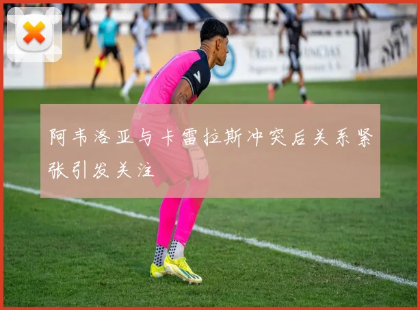 阿韦洛亚与卡雷拉斯冲突后关系紧张引发关注