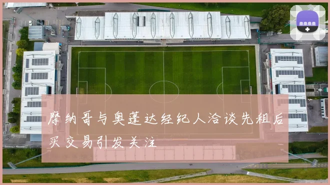 摩纳哥与奥蓬达经纪人洽谈先租后买交易引发关注