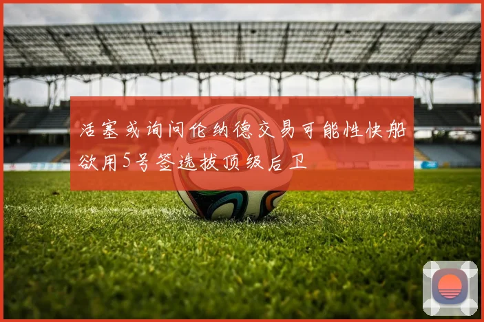 活塞或询问伦纳德交易可能性快船欲用5号签选拔顶级后卫