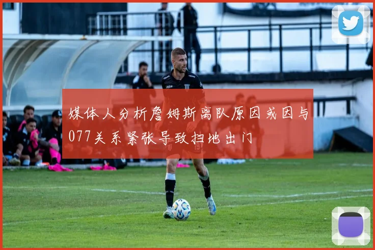 媒体人分析詹姆斯离队原因或因与077关系紧张导致扫地出门