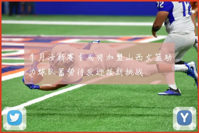 李月汝新赛季或将加盟山西女篮助力球队蓄势待发迎接新挑战
