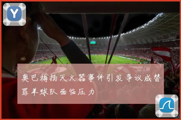 奥巴梅扬灭火器事件引发争议成替罪羊球队面临压力