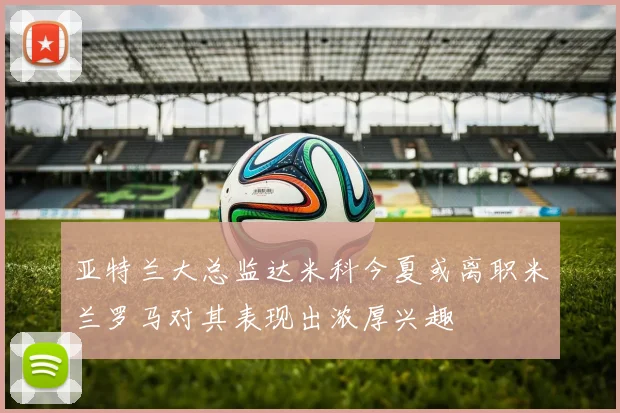亚特兰大总监达米科今夏或离职米兰罗马对其表现出浓厚兴趣