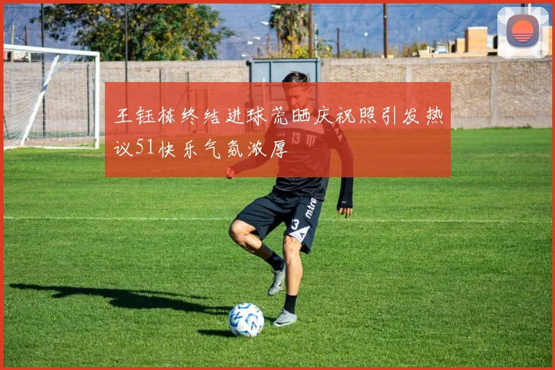 王钰栋终结进球荒晒庆祝照引发热议51快乐气氛浓厚