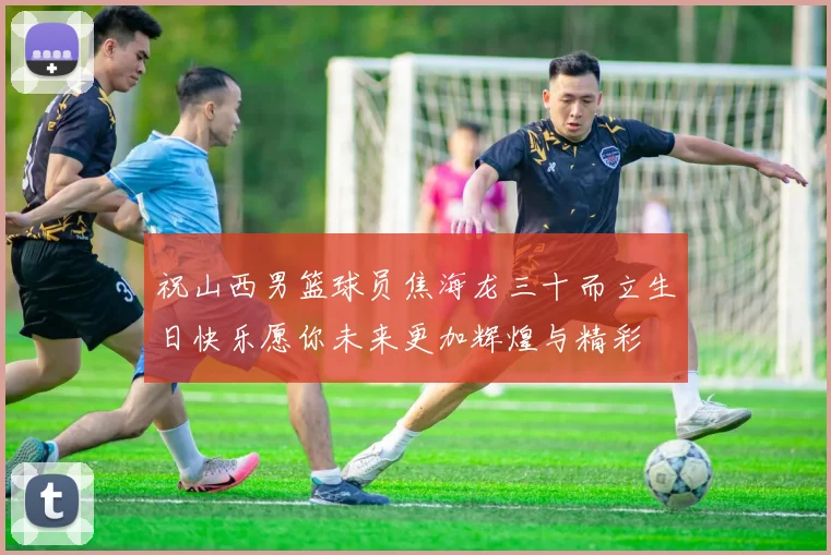 祝山西男篮球员焦海龙三十而立生日快乐愿你未来更加辉煌与精彩
