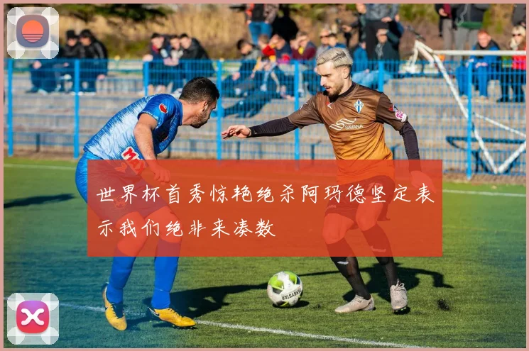 世界杯首秀惊艳绝杀阿玛德坚定表示我们绝非来凑数