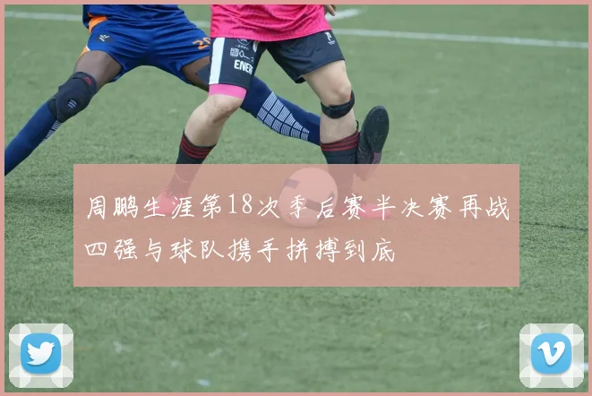 周鹏生涯第18次季后赛半决赛再战四强与球队携手拼搏到底