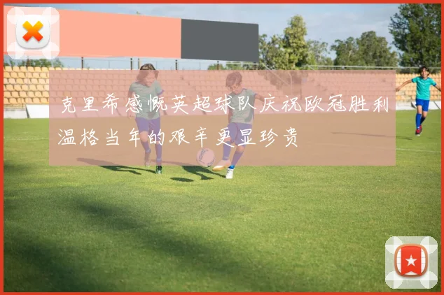 克里希感慨英超球队庆祝欧冠胜利温格当年的艰辛更显珍贵