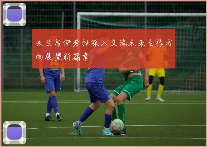 米兰与伊劳拉深入交流未来合作方向展望新篇章