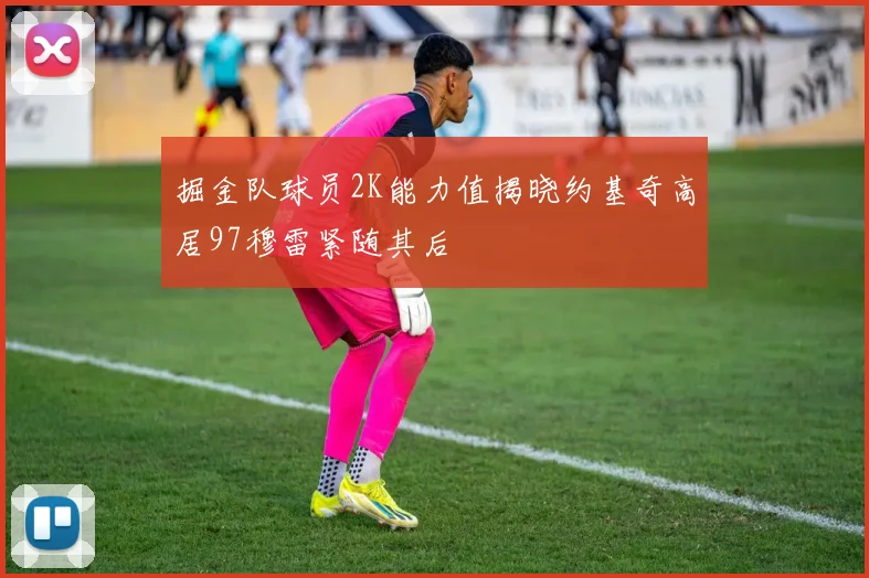 掘金队球员2K能力值揭晓约基奇高居97穆雷紧随其后