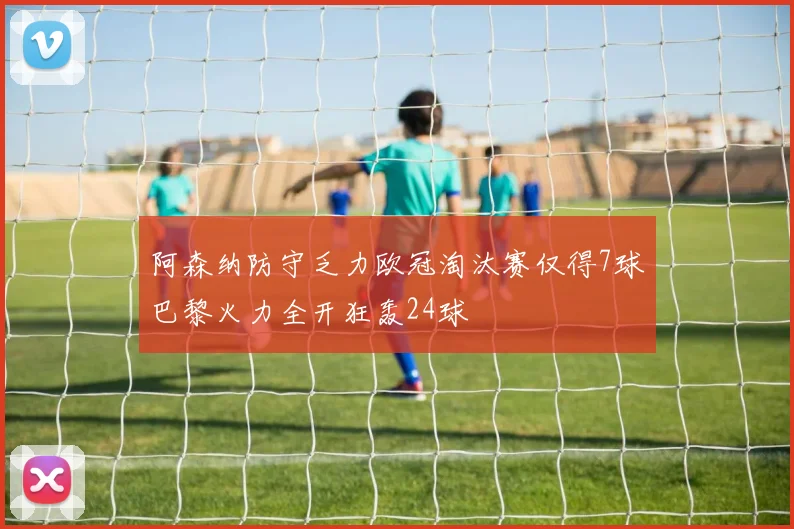 阿森纳防守乏力欧冠淘汰赛仅得7球巴黎火力全开狂轰24球