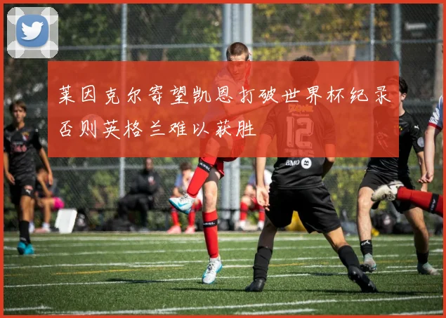 莱因克尔寄望凯恩打破世界杯纪录否则英格兰难以获胜