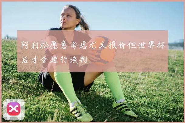 阿利松愿意考虑尤文报价但世界杯后才会进行谈判