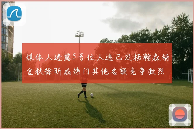 媒体人透露5号位人选已定杨瀚森胡金秋徐昕成热门其他名额竞争激烈