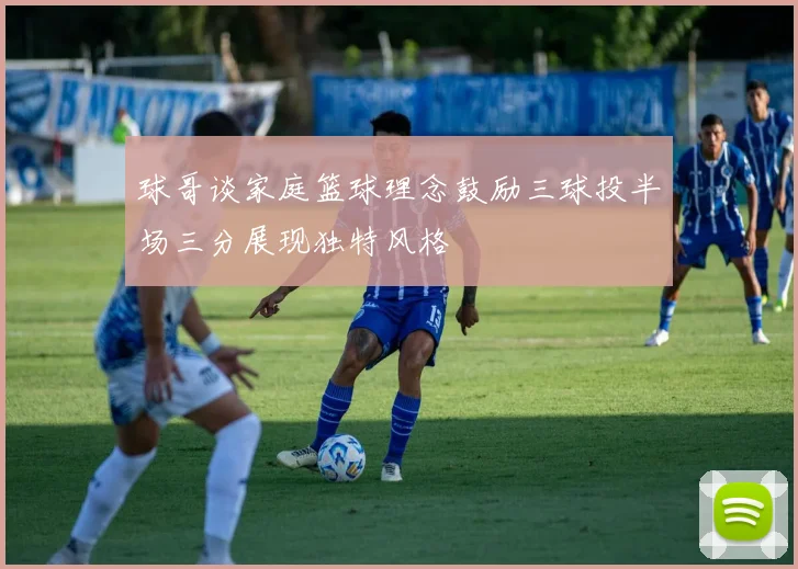 球哥谈家庭篮球理念鼓励三球投半场三分展现独特风格