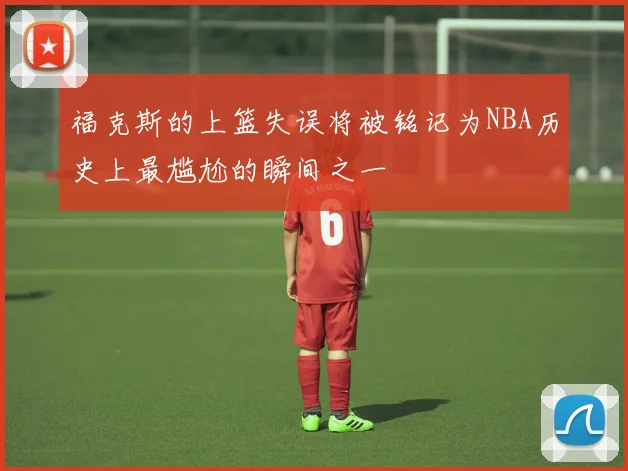 福克斯的上篮失误将被铭记为NBA历史上最尴尬的瞬间之一