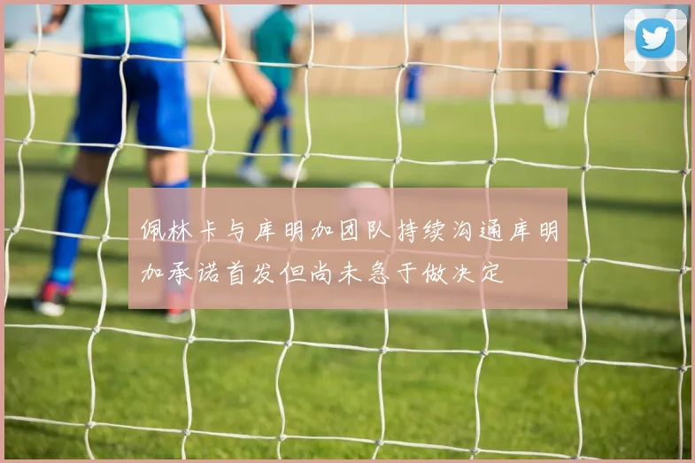佩林卡与库明加团队持续沟通库明加承诺首发但尚未急于做决定
