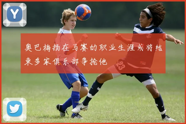 奥巴梅扬在马赛的职业生涯或将结束多家俱乐部争抢他