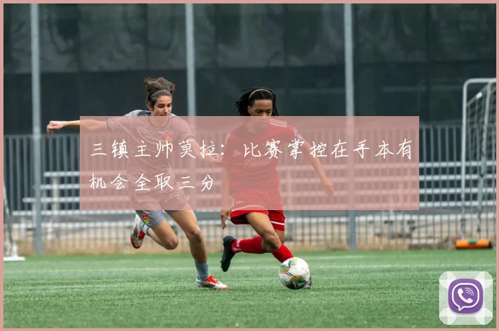 三镇主帅莫拉：比赛掌控在手本有机会全取三分