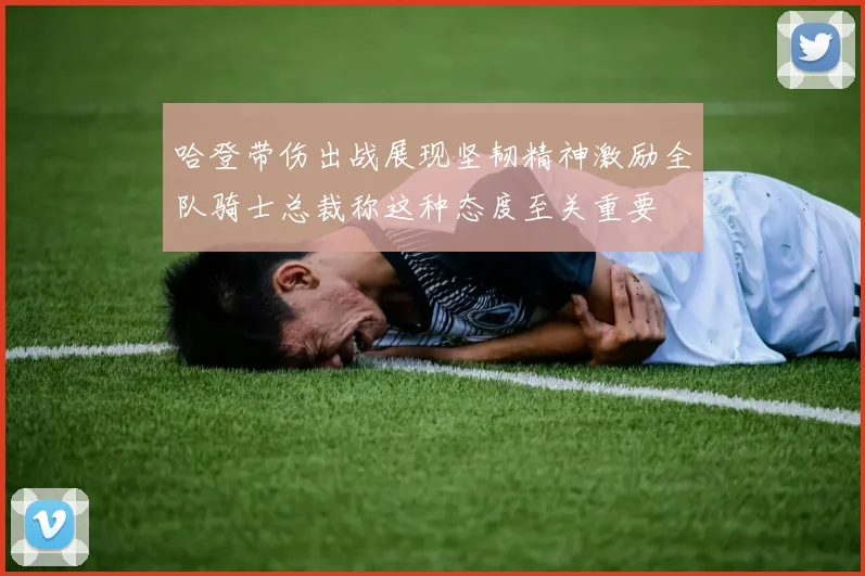 哈登带伤出战展现坚韧精神激励全队骑士总裁称这种态度至关重要