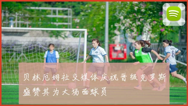 贝林厄姆社交媒体庆祝晋级克罗斯盛赞其为大场面球员