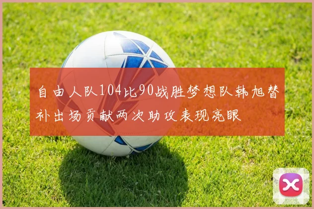 自由人队104比90战胜梦想队韩旭替补出场贡献两次助攻表现亮眼