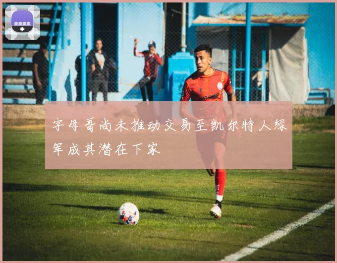 字母哥尚未推动交易至凯尔特人绿军成其潜在下家